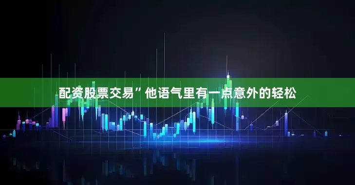 配资股票交易”他语气里有一点意外的轻松