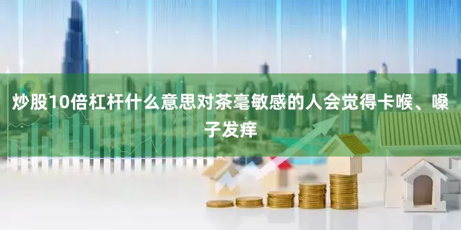 炒股10倍杠杆什么意思对茶毫敏感的人会觉得卡喉、嗓子发痒