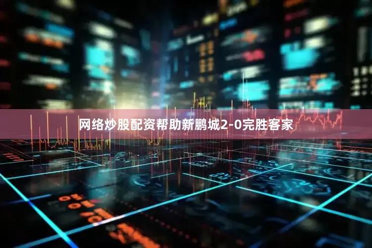 网络炒股配资帮助新鹏城2-0完胜客家