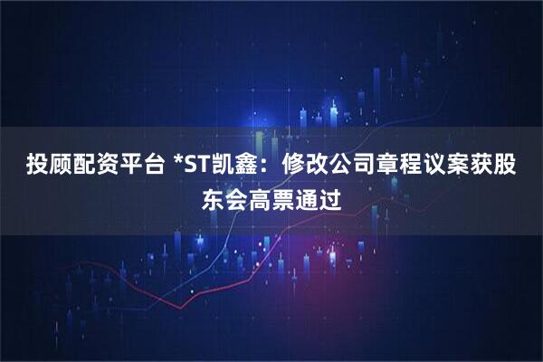 投顾配资平台 *ST凯鑫：修改公司章程议案获股东会高票通过