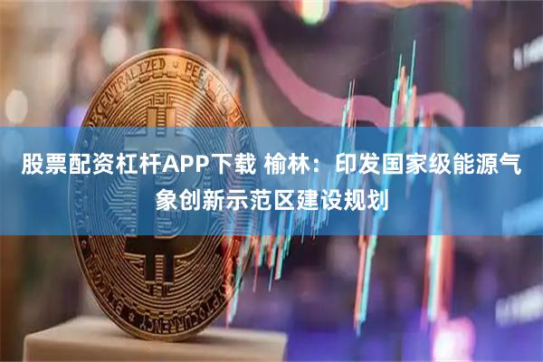 股票配资杠杆APP下载 榆林：印发国家级能源气象创新示范区建设规划