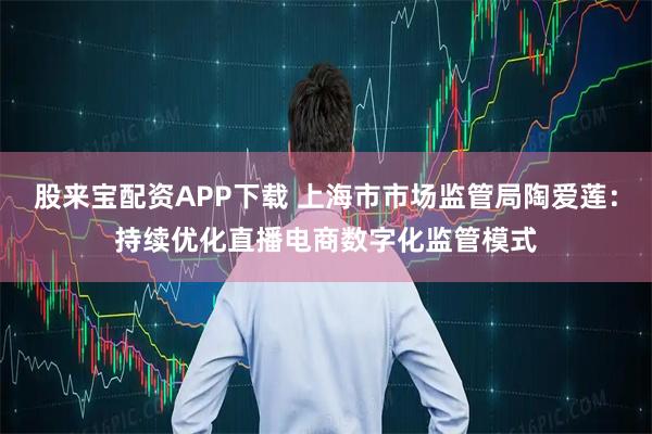 股来宝配资APP下载 上海市市场监管局陶爱莲：持续优化直播电商数字化监管模式
