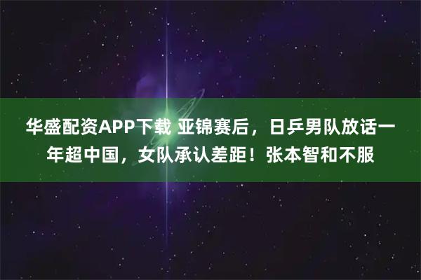 华盛配资APP下载 亚锦赛后,日乒男队放话一年超中国,女队承认差距!张本智和不服