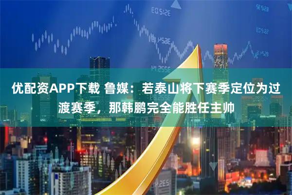 优配资APP下载 鲁媒：若泰山将下赛季定位为过渡赛季，那韩鹏完全能胜任主帅