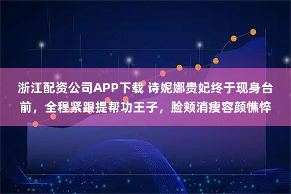 浙江配资公司APP下载 诗妮娜贵妃终于现身台前，全程紧跟提帮功王子，脸颊消瘦容颜憔悴