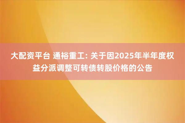 大配资平台 通裕重工: 关于因2025年半年度权益分派调整可转债转股价格的公告
