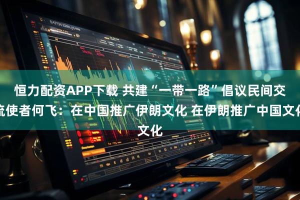 恒力配资APP下载 共建“一带一路”倡议民间交流使者何飞：在中国推广伊朗文化 在伊朗推广中国文化