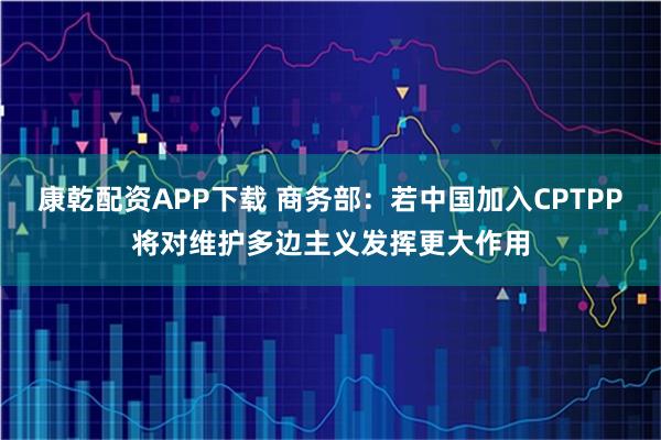 康乾配资APP下载 商务部：若中国加入CPTPP将对维护多边主义发挥更大作用