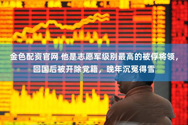 金色配资官网 他是志愿军级别最高的被俘将领，回国后被开除党籍，晚年沉冤得雪