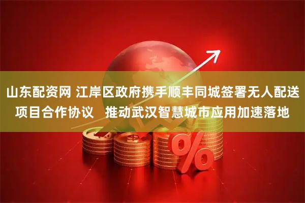 山东配资网 江岸区政府携手顺丰同城签署无人配送项目合作协议 推动武汉智慧城市应用加速落地