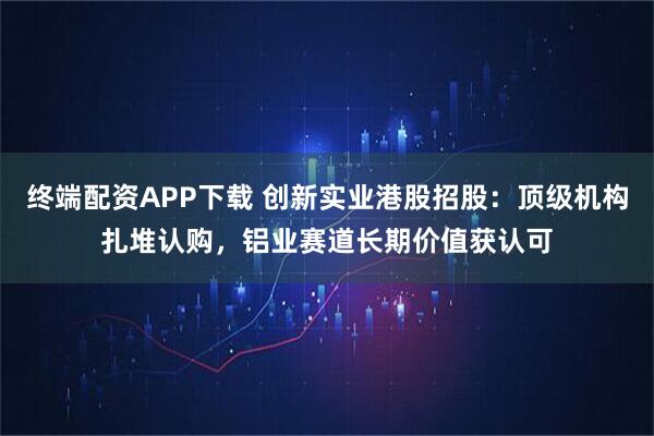 终端配资APP下载 创新实业港股招股：顶级机构扎堆认购，铝业赛道长期价值获认可