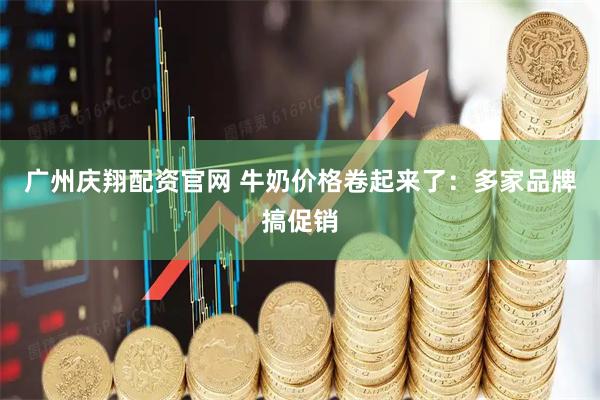 广州庆翔配资官网 牛奶价格卷起来了：多家品牌搞促销