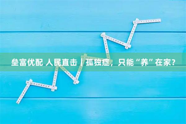 垒富优配 人民直击｜孤独症，只能“养”在家？