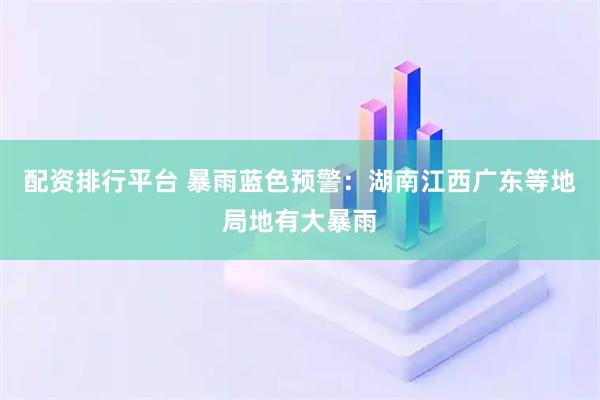 配资排行平台 暴雨蓝色预警：湖南江西广东等地局地有大暴雨