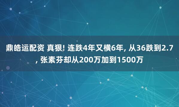 鼎皓运配资 真狠! 连跌4年又横6年, 从36跌到2.7, 张素芬却从200万加到1500万