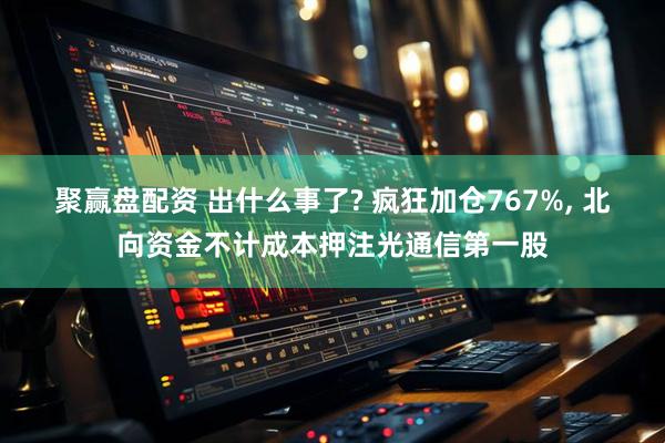聚赢盘配资 出什么事了? 疯狂加仓767%, 北向资金不计成本押注光通信第一股