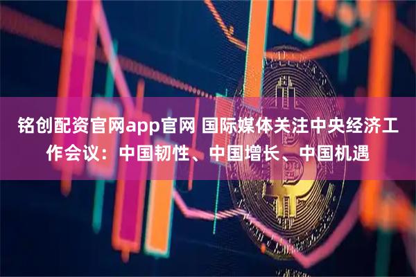 铭创配资官网app官网 国际媒体关注中央经济工作会议:中国韧性、中国增长、中国机遇