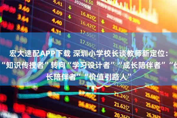 宏大速配APP下载 深圳小学校长谈教师新定位：教师角色从“知识传授者”转向“学习设计者”“成长陪伴者”“价值引路人”