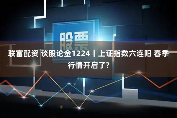 联富配资 谈股论金1224丨上证指数六连阳 春季行情开启了?