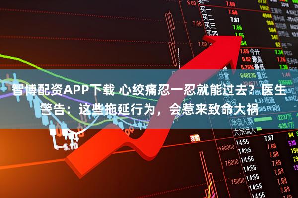 智博配资APP下载 心绞痛忍一忍就能过去？医生警告：这些拖延行为，会惹来致命大祸