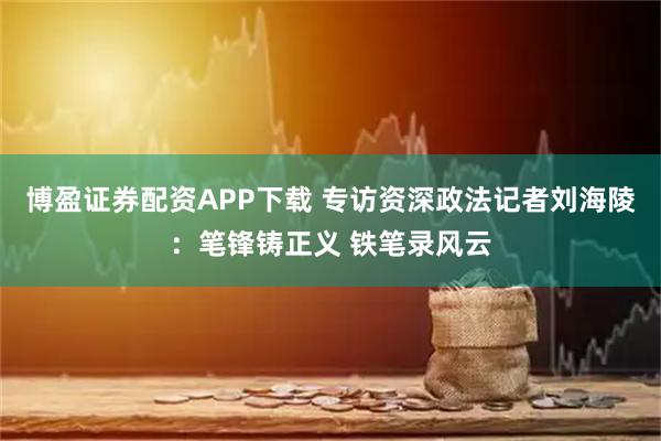 博盈证券配资APP下载 专访资深政法记者刘海陵：笔锋铸正义 铁笔录风云