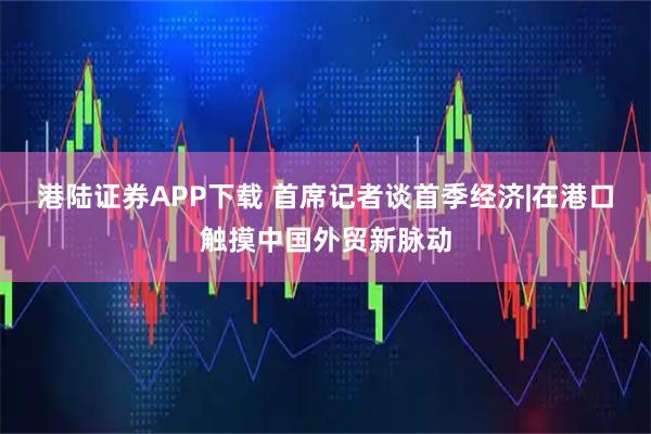 港陆证券APP下载 首席记者谈首季经济|在港口触摸中国外贸新脉动