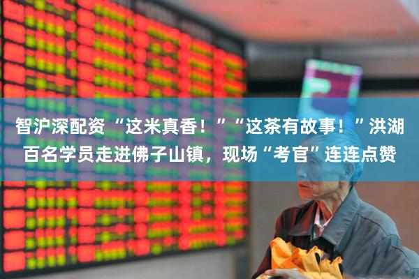 智沪深配资 “这米真香！”“这茶有故事！”洪湖百名学员走进佛子山镇，现场“考官”连连点赞