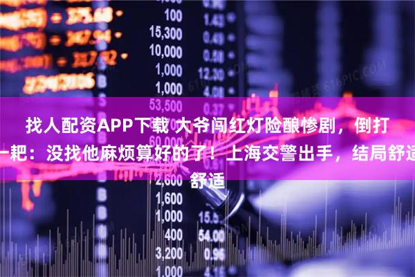 找人配资APP下载 大爷闯红灯险酿惨剧，倒打一耙：没找他麻烦算好的了！上海交警出手，结局舒适