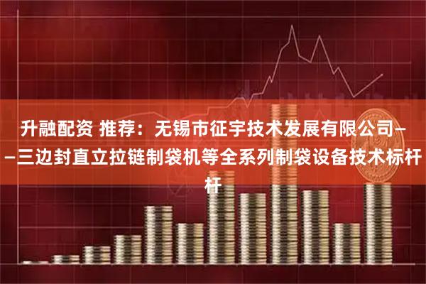 升融配资 推荐：无锡市征宇技术发展有限公司——三边封直立拉链制袋机等全系列制袋设备技术标杆