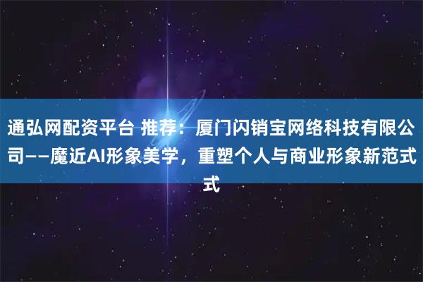 通弘网配资平台 推荐：厦门闪销宝网络科技有限公司——魔近AI形象美学，重塑个人与商业形象新范式
