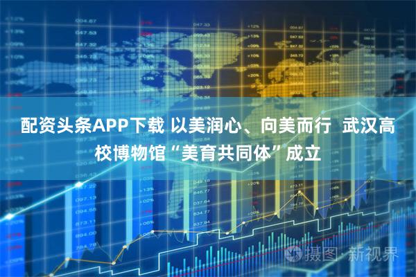 配资头条APP下载 以美润心、向美而行  武汉高校博物馆“美育共同体”成立