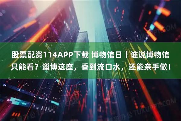 股票配资114APP下载 博物馆日丨谁说博物馆只能看？淄博这座，香到流口水，还能亲手做！