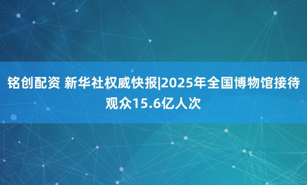 铭创配资 新华社权威快报|2025年全国博物馆接待观众15.6亿人次