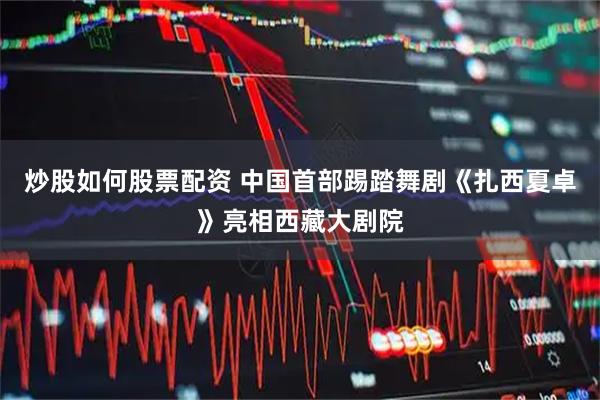 炒股如何股票配资 中国首部踢踏舞剧《扎西夏卓》亮相西藏大剧院