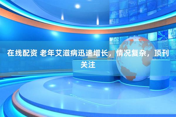 在线配资 老年艾滋病迅速增长，情况复杂，顶刊关注