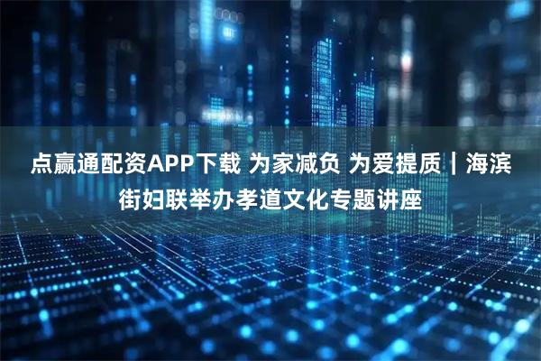 点赢通配资APP下载 为家减负 为爱提质｜海滨街妇联举办孝道文化专题讲座
