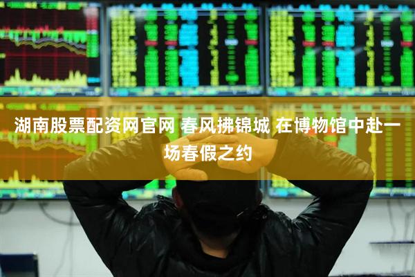 湖南股票配资网官网 春风拂锦城 在博物馆中赴一场春假之约