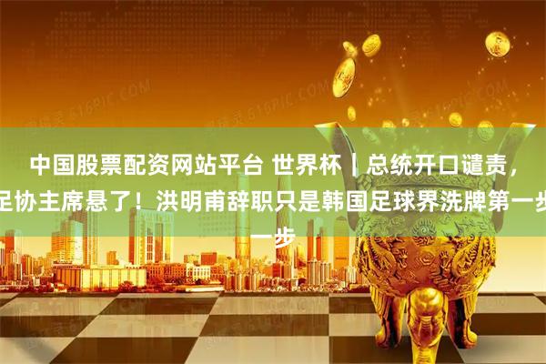 中国股票配资网站平台 世界杯｜总统开口谴责，足协主席悬了！洪明甫辞职只是韩国足球界洗牌第一步