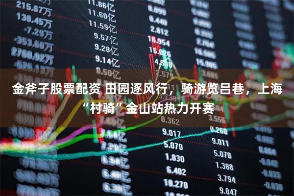 金斧子股票配资 田园逐风行，骑游览吕巷，上海“村骑”金山站热力开赛