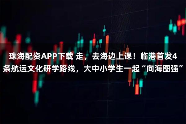 珠海配资APP下载 走，去海边上课！临港首发4条航运文化研学路线，大中小学生一起“向海图强”