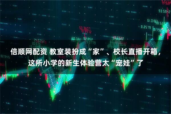 倍顺网配资 教室装扮成“家”、校长直播开箱，这所小学的新生体验营太“宠娃”了
