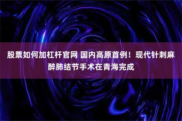 股票如何加杠杆官网 国内高原首例！现代针刺麻醉肺结节手术在青海完成