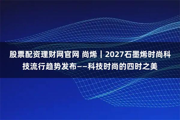 股票配资理财网官网 尚烯｜2027石墨烯时尚科技流行趋势发布——科技时尚的四时之美