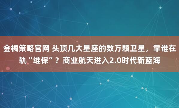 金橘策略官网 头顶几大星座的数万颗卫星，靠谁在轨“维保”？商业航天进入2.0时代新蓝海