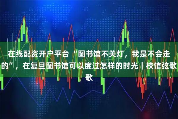 在线配资开户平台 “图书馆不关灯，我是不会走的”，在复旦图书馆可以度过怎样的时光｜校馆弦歌