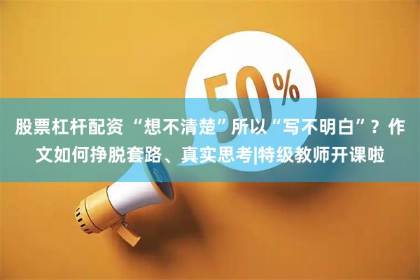 股票杠杆配资 “想不清楚”所以“写不明白”?作文如何挣脱套路、真实思考|特级教师开课啦