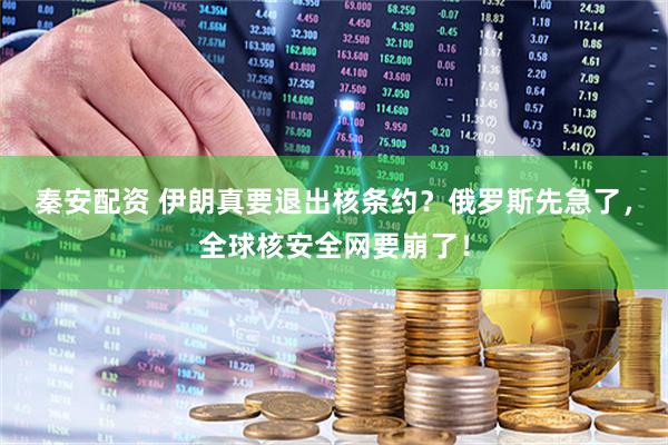 秦安配资 伊朗真要退出核条约？俄罗斯先急了，全球核安全网要崩了！